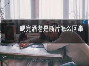 喝完酒老是断片怎么回事