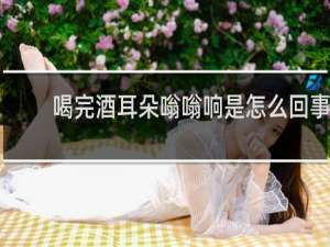 喝完酒耳朵嗡嗡响是怎么回事