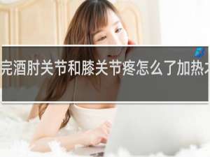 喝完酒肘关节和膝关节疼怎么了加热才能缓解
