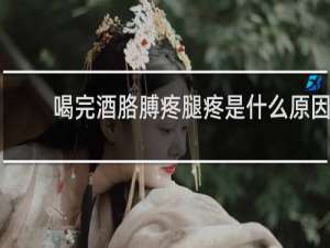 喝完酒胳膊疼腿疼是什么原因