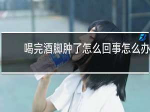 喝完酒脚肿了怎么回事怎么办