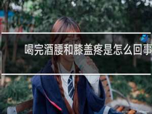 喝完酒腰和膝盖疼是怎么回事