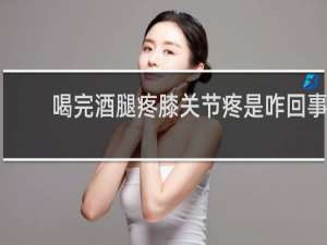 喝完酒腿疼膝关节疼是咋回事