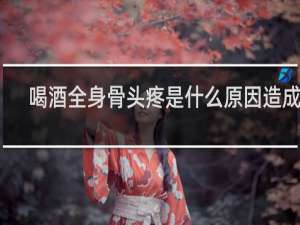 喝酒全身骨头疼是什么原因造成的
