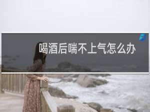 喝酒后喘不上气怎么办