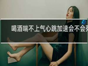 喝酒喘不上气心跳加速会不会死