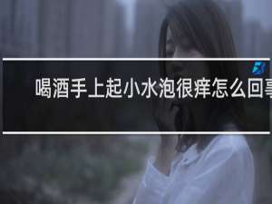 喝酒手上起小水泡很痒怎么回事