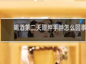 喝酒第二天眼肿手肿怎么回事