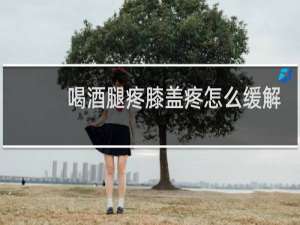 喝酒腿疼膝盖疼怎么缓解