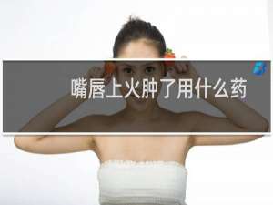 嘴唇上火肿了用什么药膏（嘴唇上火肿了怎么办）