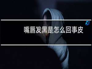 嘴唇发黑是怎么回事皮肤发灰（嘴唇发黑是怎么回事）