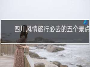 四川风情旅行必去的五个景点