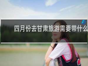 四月份去甘肃旅游需要带什么