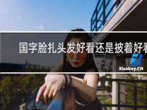 国字脸扎头发好看还是披着好看