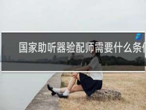 国家助听器验配师需要什么条件
