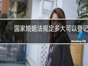 国家婚姻法规定多大可以登记