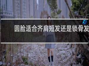 圆脸适合齐肩短发还是锁骨发