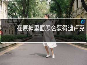 在原神里面怎么获得迪卢克