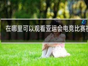 在哪里可以观看亚运会电竞比赛视频