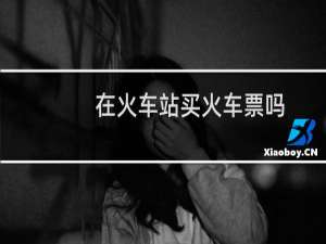 在火车站买火车票吗