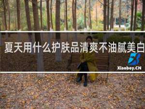 夏天用什么护肤品清爽不油腻美白补水