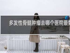 多发性骨髓肿瘤去哪个医院最好