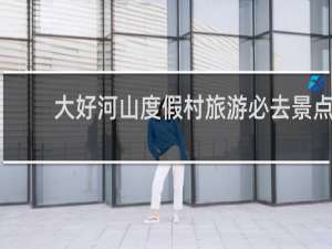 大好河山度假村旅游必去景点