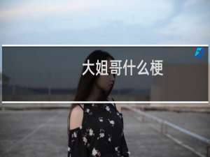 大姐哥什么梗？大姐哥是什么意思什么梗