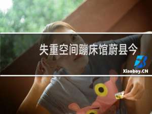 失重空间蹦床馆蔚县今年还开着吗（失重空间）