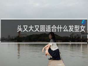 头又大又圆适合什么发型女