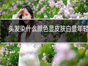 头发染什么颜色显皮肤白显年轻男