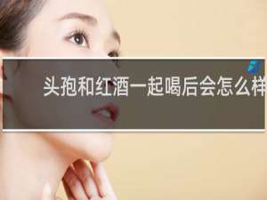 头孢和红酒一起喝后会怎么样