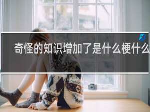 奇怪的知识增加了是什么梗什么梗