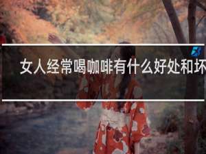 女人经常喝咖啡有什么好处和坏处