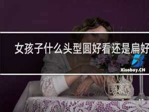 女孩子什么头型圆好看还是扁好看
