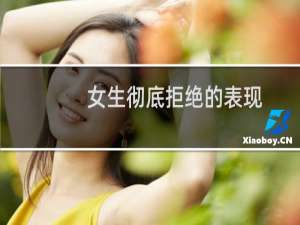 女生彻底拒绝的表现，女人根本不喜欢你表现