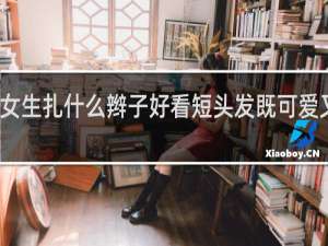 女生扎什么辫子好看短头发既可爱又好看