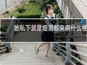 她私下就是烟酒都来啊什么梗
