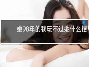 她98年的我玩不过她什么梗