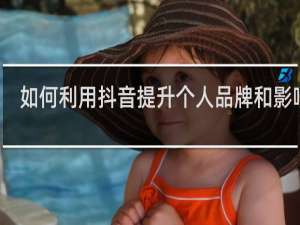 如何利用抖音提升个人品牌和影响力