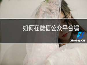 如何在微信公众平台编辑并发布文章