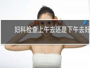 妇科检查上午去还是下午去好