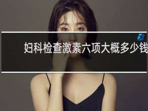 妇科检查激素六项大概多少钱