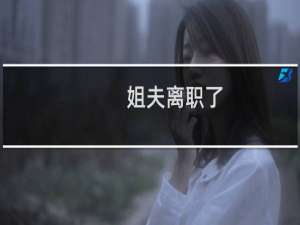 姐夫离职了-姐夫离职了什么梗-「鲸吼社区」