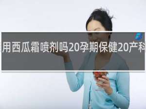 孕妇能用西瓜霜喷剂吗 孕期保健 产科 三优亲子