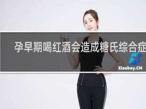 孕早期喝红酒会造成糖氏综合症吗