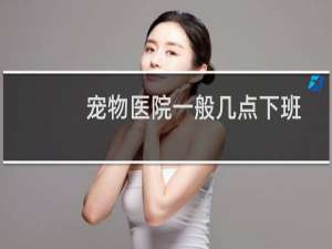 宠物医院一般几点下班