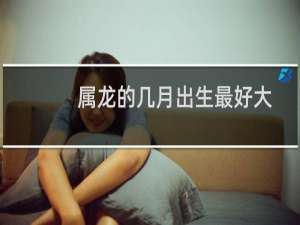 属龙的几月出生最好大吉大利（属龙的几月出生最好）
