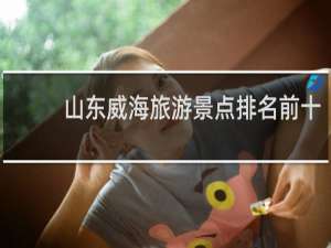 山东威海旅游景点排名前十