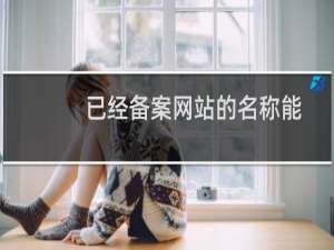 已经备案网站的名称能修改吗？有什么要注意的？